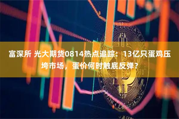 富深所 光大期货0814热点追踪：13亿只蛋鸡压垮市场，蛋价何时触底反弹？