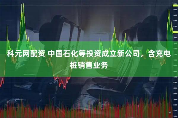 科元网配资 中国石化等投资成立新公司，含充电桩销售业务