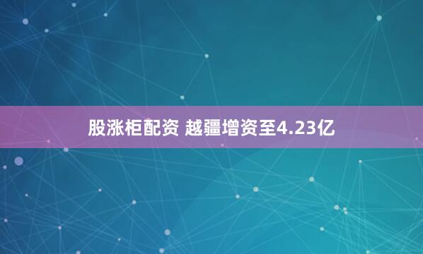 股涨柜配资 越疆增资至4.23亿