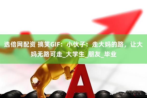 选倍网配资 搞笑GIF：小伙子：走大妈的路，让大妈无路可走_大学生_朋友_毕业