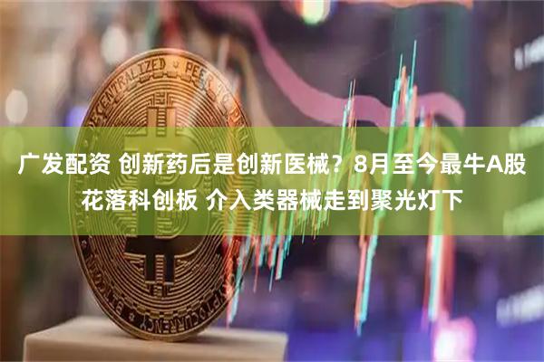 广发配资 创新药后是创新医械？8月至今最牛A股花落科创板 介入类器械走到聚光灯下