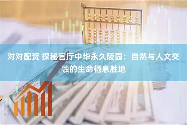 对对配资 探秘官厅中华永久陵园：自然与人文交融的生命栖息胜地