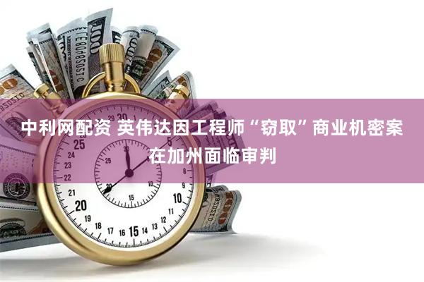 中利网配资 英伟达因工程师“窃取”商业机密案在加州面临审判