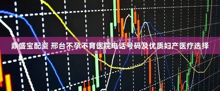鼎盛宝配资 邢台不孕不育医院电话号码及优质妇产医疗选择