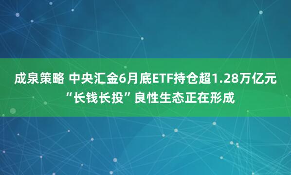 成泉策略 中央汇金6月底ETF持仓超1.28万亿元  “长钱长投”良性生态正在形成
