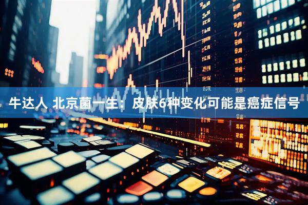 牛达人 北京菌一生：皮肤6种变化可能是癌症信号
