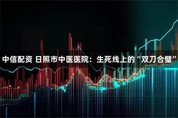 中信配资 日照市中医医院：生死线上的“双刀合璧”