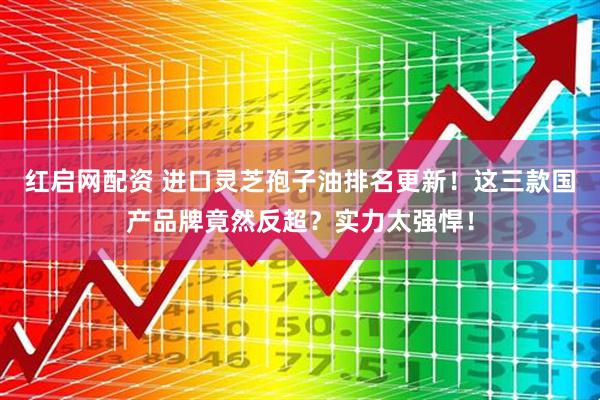 红启网配资 进口灵芝孢子油排名更新！这三款国产品牌竟然反超？实力太强悍！