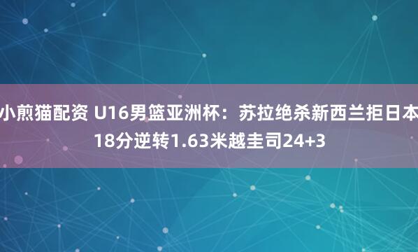 小煎猫配资 U16男篮亚洲杯：苏拉绝杀新西兰拒日本18分逆转1.63米越圭司24+3