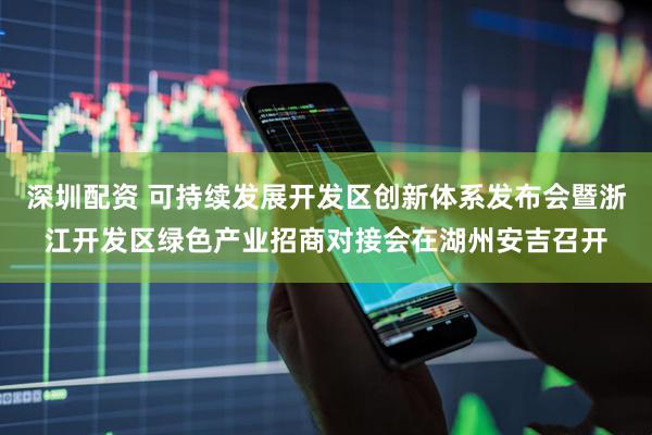 深圳配资 可持续发展开发区创新体系发布会暨浙江开发区绿色产业招商对接会在湖州安吉召开