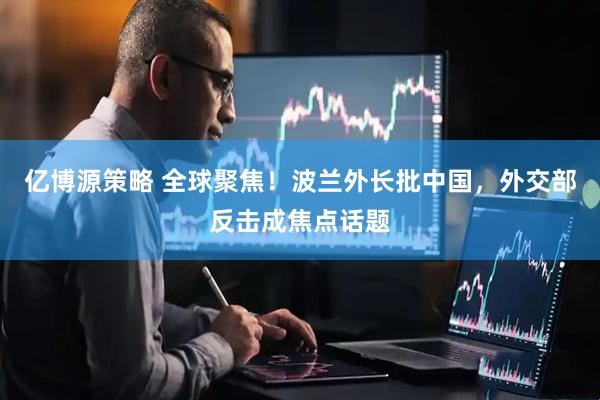 亿博源策略 全球聚焦！波兰外长批中国，外交部反击成焦点话题