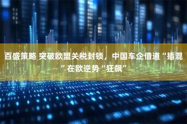 百盛策略 突破欧盟关税封锁，中国车企借道“插混”在欧逆势“狂飙”