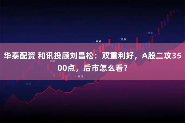 华泰配资 和讯投顾刘昌松：双重利好，A股二攻3500点，后市怎么看？