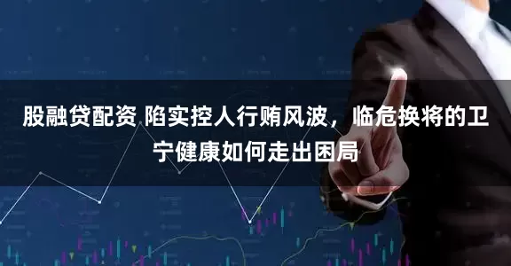 股融贷配资 陷实控人行贿风波，临危换将的卫宁健康如何走出困局