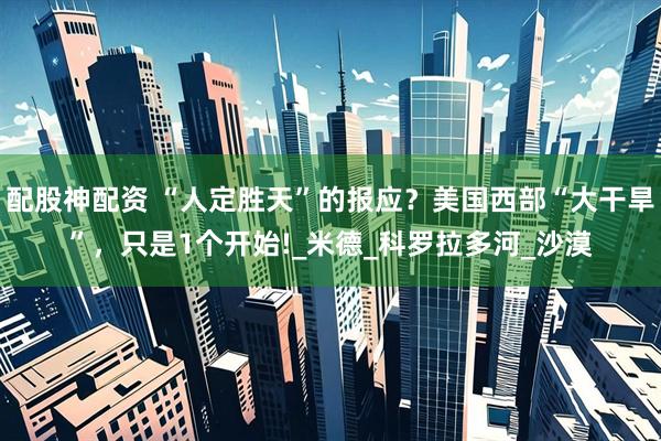 配股神配资 “人定胜天”的报应？美国西部“大干旱”，只是1个开始!_米德_科罗拉多河_沙漠