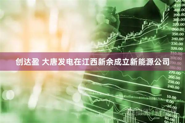 创达盈 大唐发电在江西新余成立新能源公司