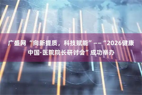广盛网 “向新提质，科技赋能”——“2026健康中国·医院院长研讨会”成功举办