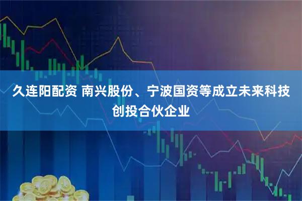 久连阳配资 南兴股份、宁波国资等成立未来科技创投合伙企业