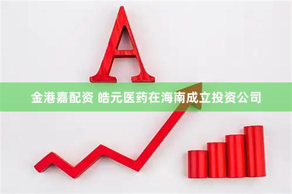 金港嘉配资 皓元医药在海南成立投资公司